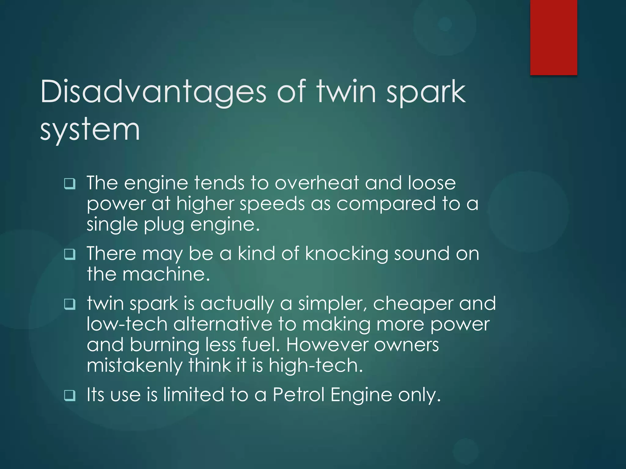 Disadvantages of twin spark
system
 The engine tends to overheat and loose
power at higher speeds as compared to a
single plug engine.
 There may be a kind of knocking sound on
the machine.
 twin spark is actually a simpler, cheaper and
low-tech alternative to making more power
and burning less fuel. However owners
mistakenly think it is high-tech.
 Its use is limited to a Petrol Engine only.
 
