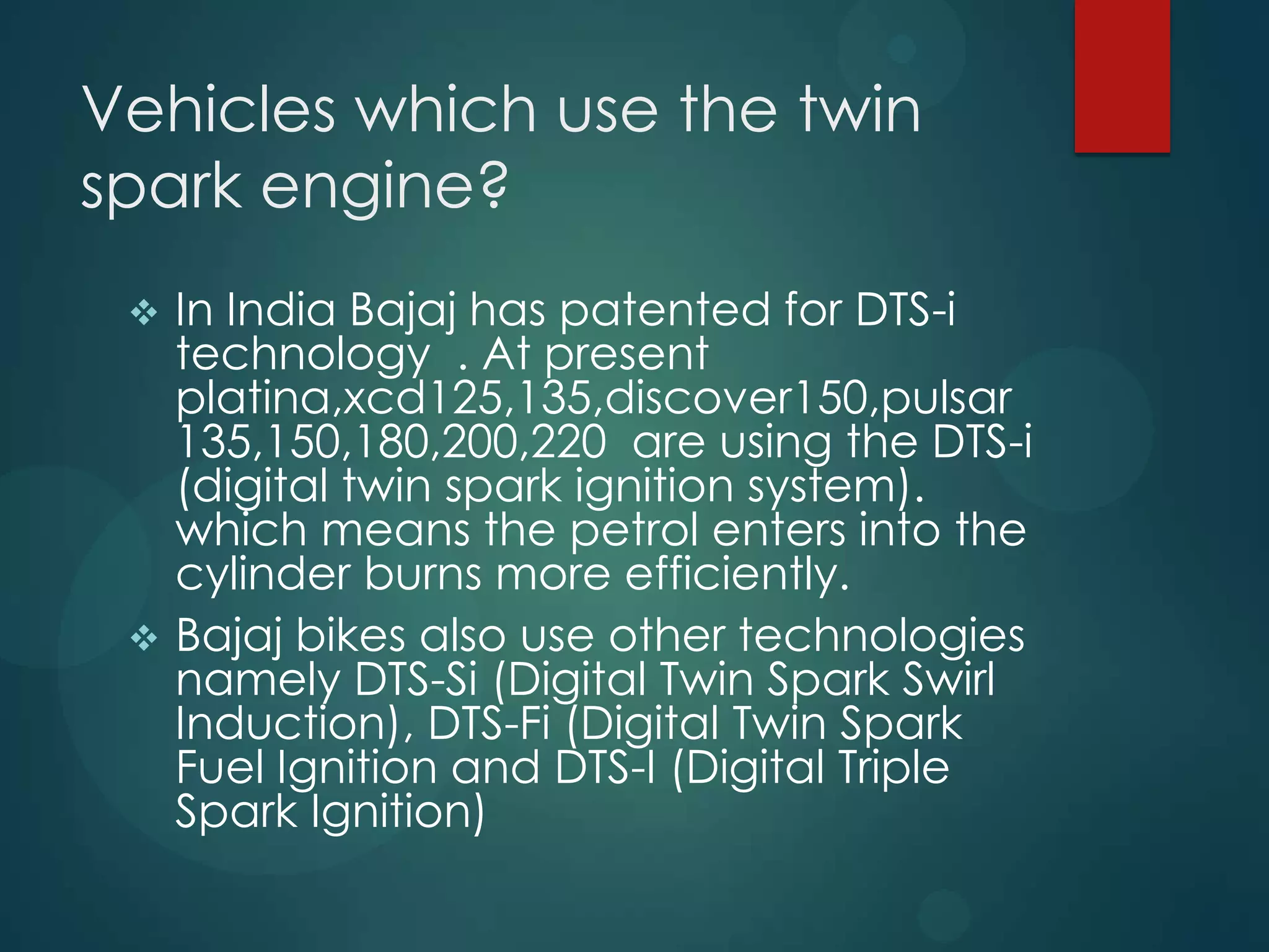 Vehicles which use the twin
spark engine?
 In India Bajaj has patented for DTS-i
technology . At present
platina,xcd125,135,discover150,pulsar
135,150,180,200,220 are using the DTS-i
(digital twin spark ignition system).
which means the petrol enters into the
cylinder burns more efficiently.
 Bajaj bikes also use other technologies
namely DTS-Si (Digital Twin Spark Swirl
Induction), DTS-Fi (Digital Twin Spark
Fuel Ignition and DTS-I (Digital Triple
Spark Ignition)
 