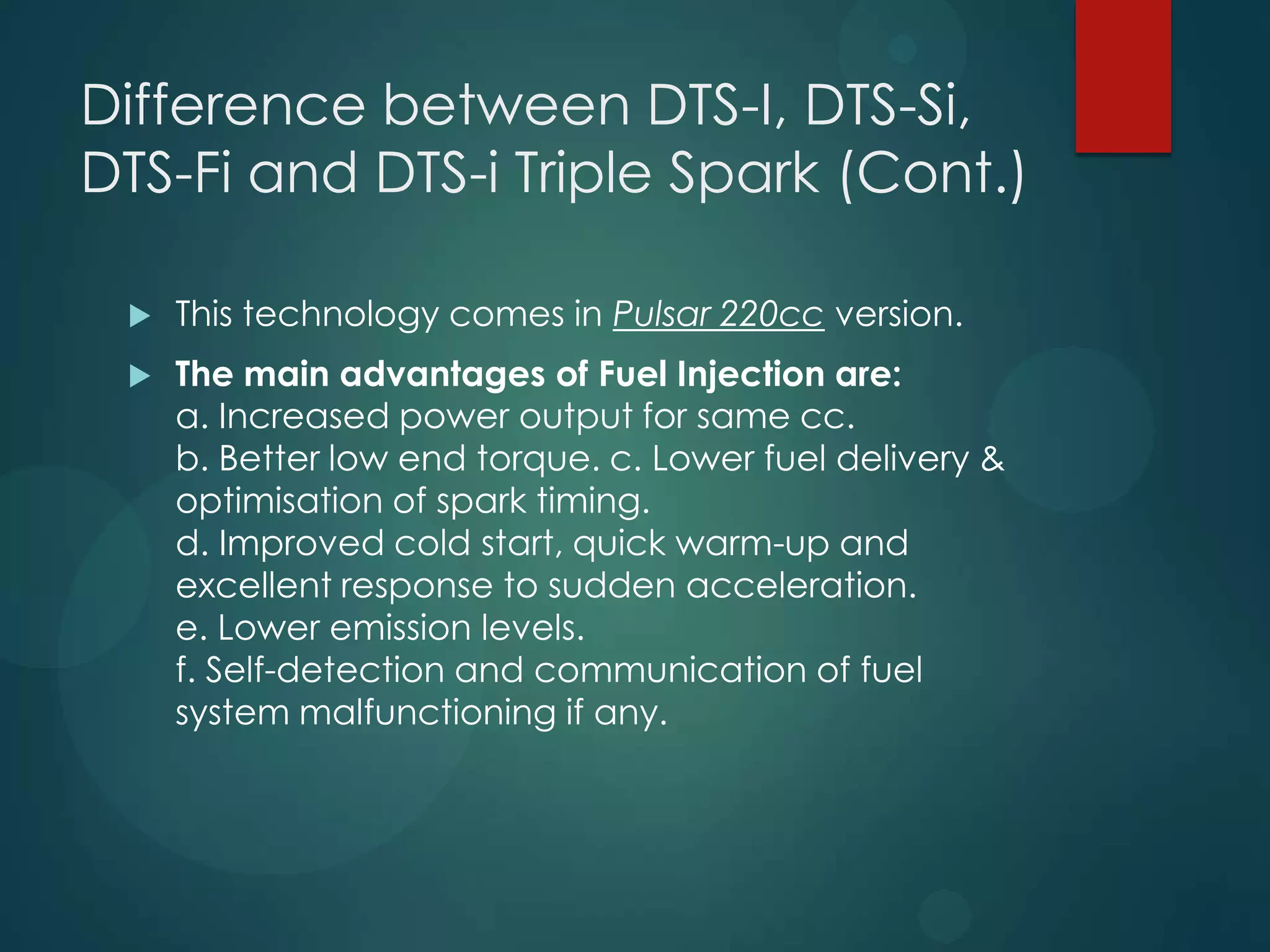Difference between DTS-I, DTS-Si,
DTS-Fi and DTS-i Triple Spark (Cont.)
 This technology comes in Pulsar 220cc version.
 The main advantages of Fuel Injection are:
a. Increased power output for same cc.
b. Better low end torque. c. Lower fuel delivery &
optimisation of spark timing.
d. Improved cold start, quick warm-up and
excellent response to sudden acceleration.
e. Lower emission levels.
f. Self-detection and communication of fuel
system malfunctioning if any.
 