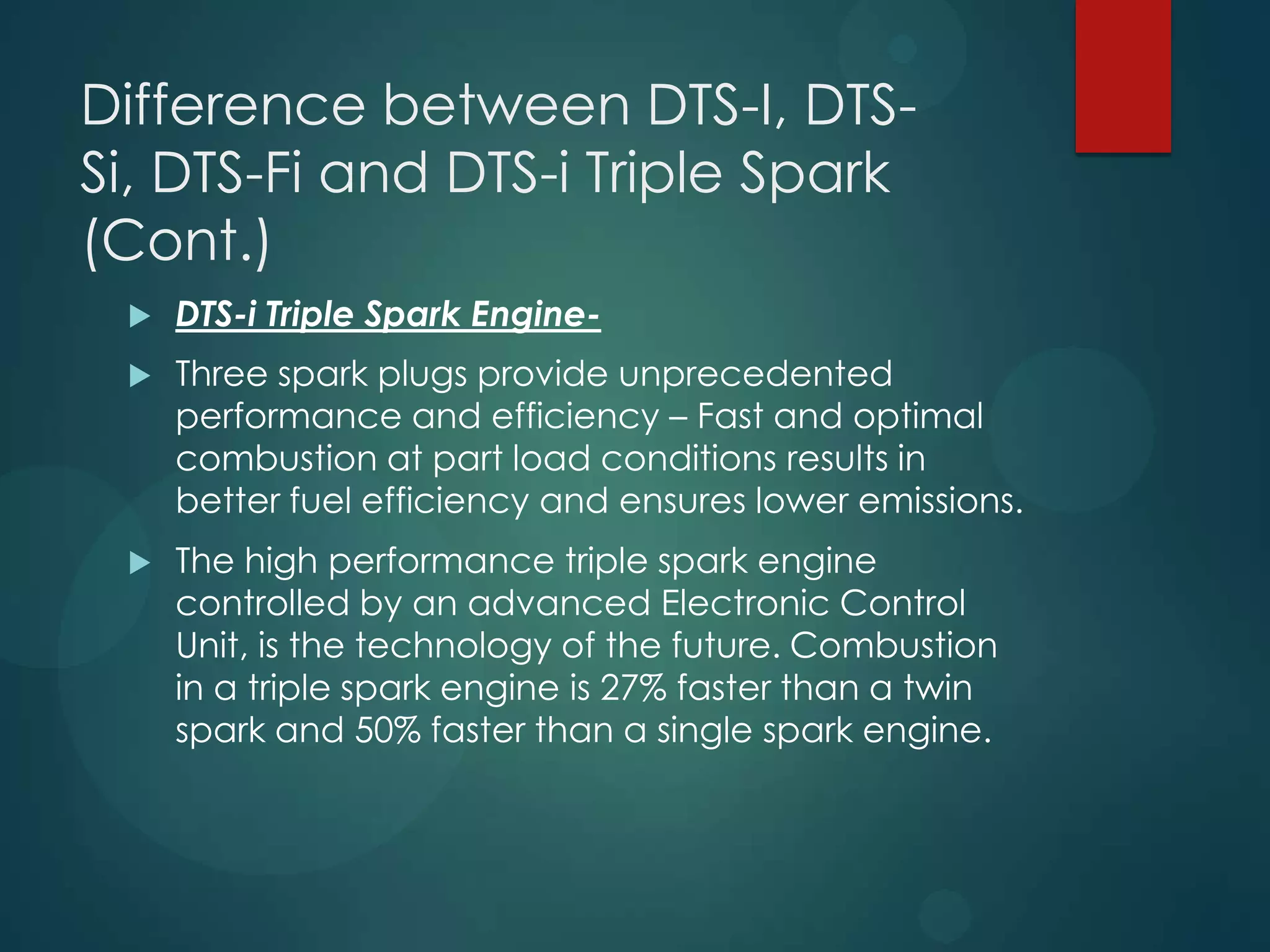 Difference between DTS-I, DTS-
Si, DTS-Fi and DTS-i Triple Spark
(Cont.)
 DTS-i Triple Spark Engine-
 Three spark plugs provide unprecedented
performance and efficiency – Fast and optimal
combustion at part load conditions results in
better fuel efficiency and ensures lower emissions.
 The high performance triple spark engine
controlled by an advanced Electronic Control
Unit, is the technology of the future. Combustion
in a triple spark engine is 27% faster than a twin
spark and 50% faster than a single spark engine.
 