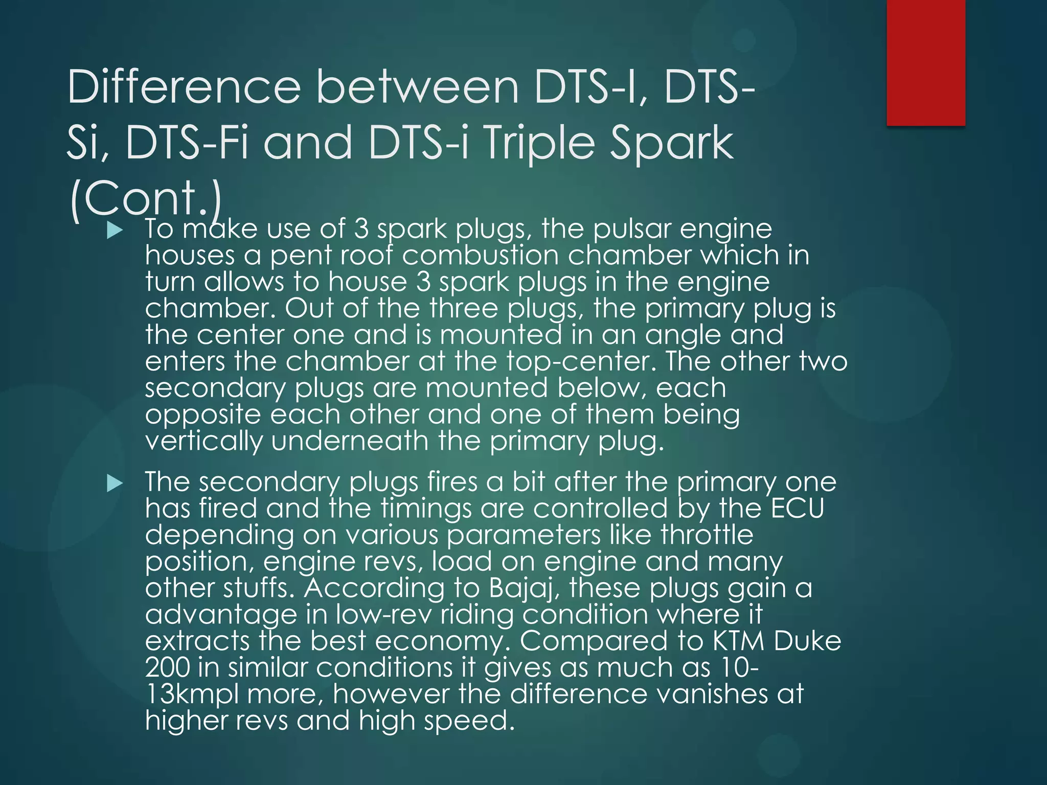 Difference between DTS-I, DTS-
Si, DTS-Fi and DTS-i Triple Spark
(Cont.)
 To make use of 3 spark plugs, the pulsar engine
houses a pent roof combustion chamber which in
turn allows to house 3 spark plugs in the engine
chamber. Out of the three plugs, the primary plug is
the center one and is mounted in an angle and
enters the chamber at the top-center. The other two
secondary plugs are mounted below, each
opposite each other and one of them being
vertically underneath the primary plug.
 The secondary plugs fires a bit after the primary one
has fired and the timings are controlled by the ECU
depending on various parameters like throttle
position, engine revs, load on engine and many
other stuffs. According to Bajaj, these plugs gain a
advantage in low-rev riding condition where it
extracts the best economy. Compared to KTM Duke
200 in similar conditions it gives as much as 10-
13kmpl more, however the difference vanishes at
higher revs and high speed.
 