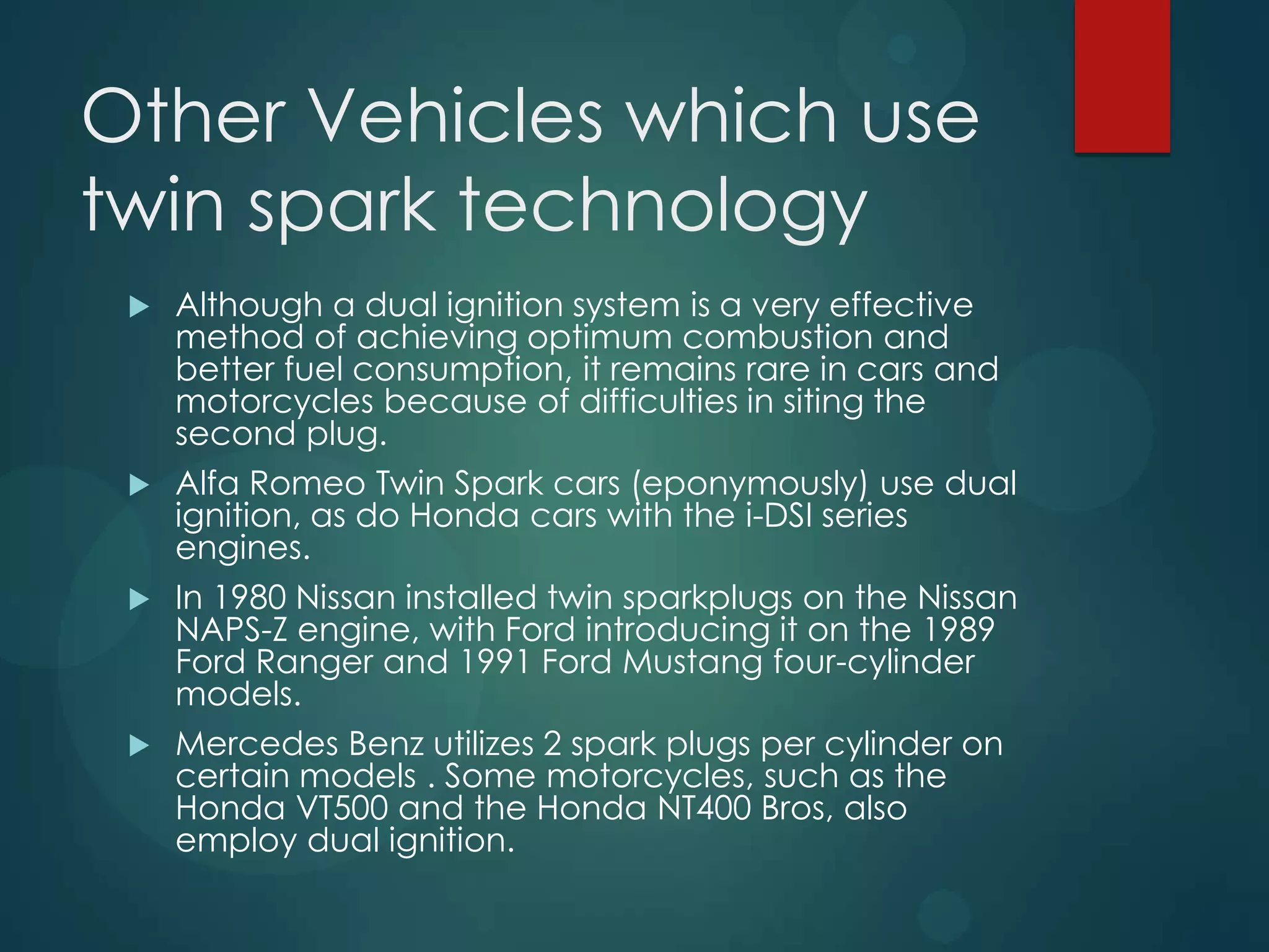 Other Vehicles which use
twin spark technology
 Although a dual ignition system is a very effective
method of achieving optimum combustion and
better fuel consumption, it remains rare in cars and
motorcycles because of difficulties in siting the
second plug.
 Alfa Romeo Twin Spark cars (eponymously) use dual
ignition, as do Honda cars with the i-DSI series
engines.
 In 1980 Nissan installed twin sparkplugs on the Nissan
NAPS-Z engine, with Ford introducing it on the 1989
Ford Ranger and 1991 Ford Mustang four-cylinder
models.
 Mercedes Benz utilizes 2 spark plugs per cylinder on
certain models . Some motorcycles, such as the
Honda VT500 and the Honda NT400 Bros, also
employ dual ignition.
 