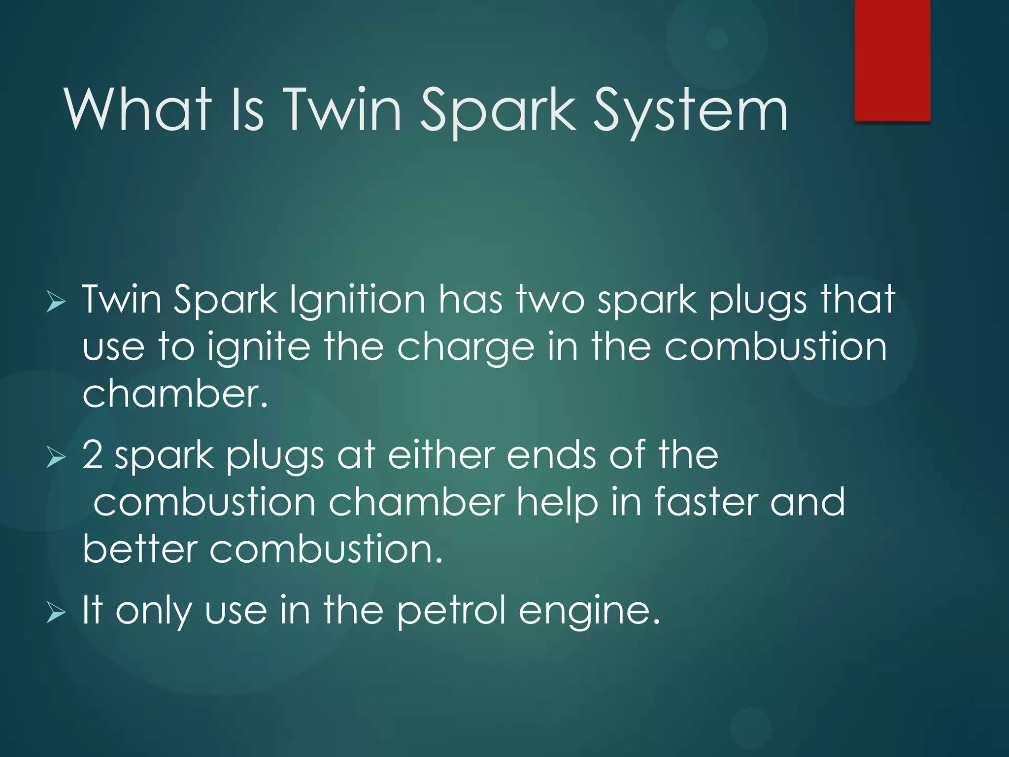 What Is Twin Spark System
 Twin Spark Ignition has two spark plugs that
use to ignite the charge in the combustion
chamber.
 2 spark plugs at either ends of the
combustion chamber help in faster and
better combustion.
 It only use in the petrol engine.
 