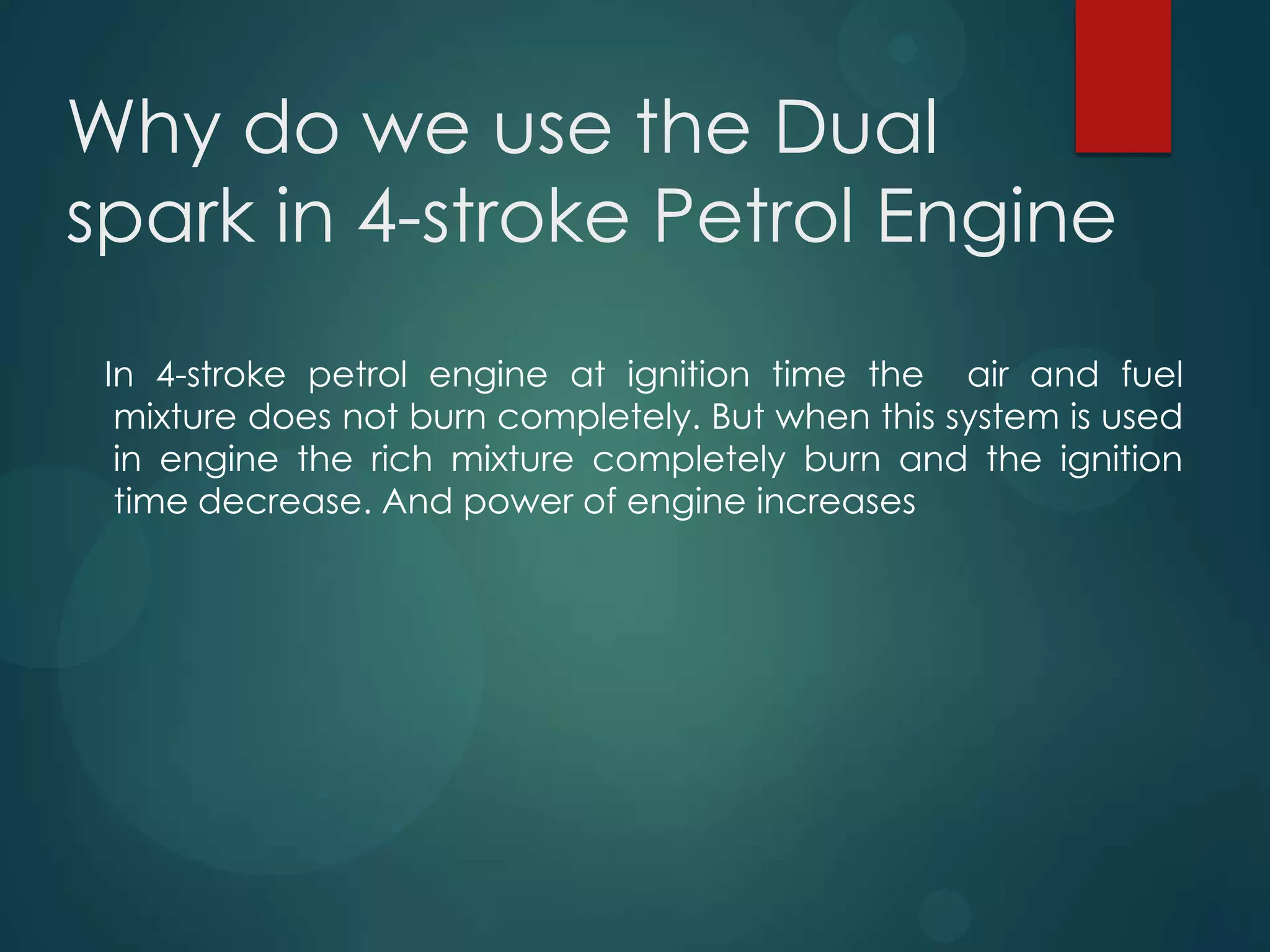 Why do we use the Dual
spark in 4-stroke Petrol Engine
In 4-stroke petrol engine at ignition time the air and fuel
mixture does not burn completely. But when this system is used
in engine the rich mixture completely burn and the ignition
time decrease. And power of engine increases
 