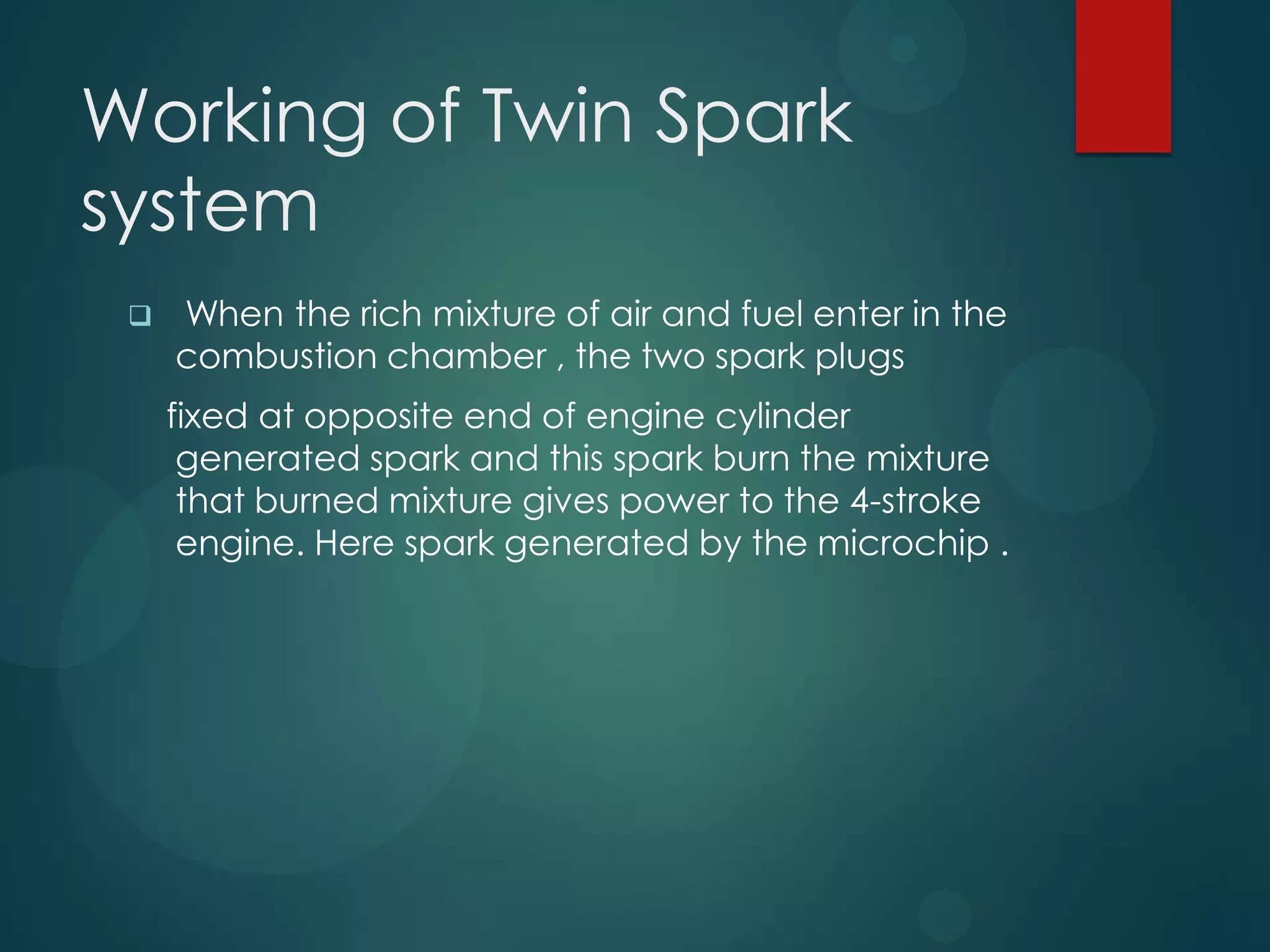 Working of Twin Spark
system
 When the rich mixture of air and fuel enter in the
combustion chamber , the two spark plugs
fixed at opposite end of engine cylinder
generated spark and this spark burn the mixture
that burned mixture gives power to the 4-stroke
engine. Here spark generated by the microchip .
 