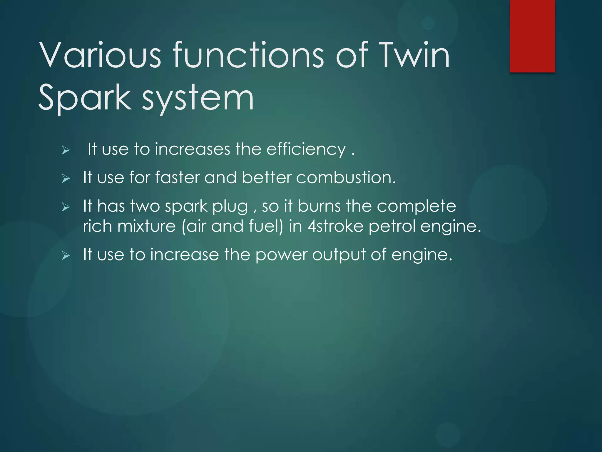 Various functions of Twin
Spark system
 It use to increases the efficiency .
 It use for faster and better combustion.
 It has two spark plug , so it burns the complete
rich mixture (air and fuel) in 4stroke petrol engine.
 It use to increase the power output of engine.
 