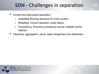 SDN - Challenges in separation
• Control and data plane separation
o Scalability:Routing decisions for many routers
o Reliability: Correct operation under failure
o Consistency: Ensuring consistency across multiple control
replicas
• Hierarchy, aggregation, clever state mangement and distribution
 