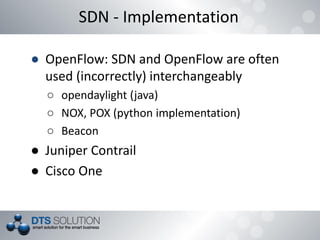 SDN - Implementation
● OpenFlow: SDN and OpenFlow are often
used (incorrectly) interchangeably
○ opendaylight (java)
○ NOX, POX (python implementation)
○ Beacon
● Juniper Contrail
● Cisco One
 