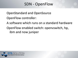 SDN - OpenFlow
OpenStandard and OpenSource
OpenFlow controller:
A software which runs on a standard hardware
OpenFlow enabled switch: openvswitch, hp,
ibm and now juniper
 