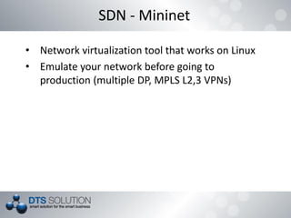 SDN - Mininet
• Network virtualization tool that works on Linux
• Emulate your network before going to
production (multiple DP, MPLS L2,3 VPNs)
 