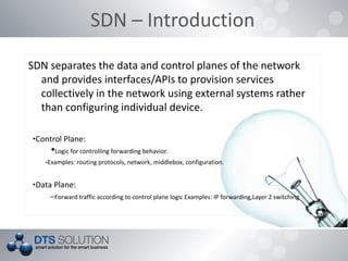SDN – Introduction
SDN separates the data and control planes of the network
and provides interfaces/APIs to provision services
collectively in the network using external systems rather
than configuring individual device.
•Control Plane:
•Logic for controlling forwarding behavior.
•Examples: routing protocols, network, middlebox, configuration.
•Data Plane:
–Forward traffic according to control plane logic Examples: IP forwarding,Layer 2 switching
 