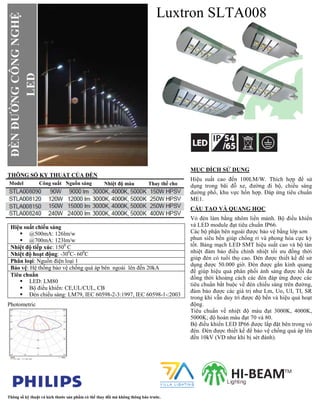 Luxtron SLTA008
THÔNG SỐ KY THUẬT CỦA ĐÈN
Hiệu suất chiếu sáng
 @500mA: 126lm/w
 @700mA: 123lm/w
Nhiệt độ tiếp xúc: 1500
C
Nhiệt độ hoạt động: -300
C- 600
C
Phân loại: Nguồn điện loại 1
Bảo vệ: Hệ thống bảo vệ chống quá áp bên ngoài lên đến 20kA
Tiêu chuẩn
 LED: LM80
 Bộ điều khiển: CE,UL/CUL, CB
 Đèn chiếu sáng: LM79, IEC 60598-2-3:1997, IEC 60598-1-:2003
Photometric
MỤC ĐÍCH SỬ DỤNG
Hiệu suất cao đến 100LM/W. Thích hợp để sử
dụng trong bãi đỗ xe, đường đi bộ, chiếu sáng
đường phố, khu vực hốn hợp. Đáp ứng tiêu chuẩn
ME1.
CẤU TẠO VÀ QUANG HỌC
Vỏ đèn làm bằng nhôm liền mảnh. Bộ điều khiển
và LED module đạt tiêu chuẩn IP66.
Các bộ phận bên ngoài được bảo vệ bằng lớp sơn
phun siêu bền giúp chống rỉ và phong hóa cực kỳ
tốt. Bảng mạch LED SMT hiệu suất cao và bộ tản
nhiệt đảm bảo điều chỉnh nhiệt tối ưu đồng thời
giúp đèn có tuổi thọ cao. Đèn được thiết kế để sử
dụng được 50.000 giờ. Đèn được gắn kính quang
để giúp hiệu quả phân phối ánh sáng được tối đa
đồng thời khoảng cách các đèn đáp ứng được các
tiêu chuẩn bắt buộc về đèn chiếu sáng trên đường,
đảm bảo được các giá trị như Lm, Uo, UI, TI, SR
trong khi vẫn duy trì được độ bền và hiệu quả hoạt
động.
Tiêu chuẩn về nhiệt độ màu đạt 3000K, 4000K,
5000K; độ hoàn màu đạt 70 và 80.
Bộ điều khiển LED IP66 được lắp đặt bên trong vỏ
đèn. Đèn được thiết kế để bảo vệ chống quá áp lên
đến 10kV (VD như khi bị sét đánh).
Thông số kỹ thuật và kích thước sản phẩm có thể thay đổi mà không thông báo trước.
ĐÈNĐƯỜNGCÔNGNGHỆ
LED
Nhiệt độ màu Thay thế choNhiệt độ màuModel Công suất Nguồn sáng
 