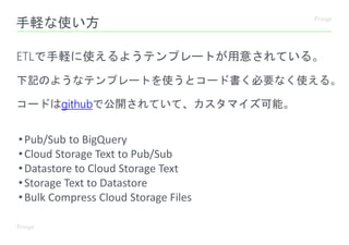 手軽な使い方
ETLで手軽に使えるようテンプレートが用意されている。
下記のようなテンプレートを使うとコード書く必要なく使える。
•Pub/Sub to BigQuery
•Cloud Storage Text to Pub/Sub
•Datastore to Cloud Storage Text
•Storage Text to Datastore
•Bulk Compress Cloud Storage Files
コードはgithubで公開されていて、カスタマイズ可能。
 