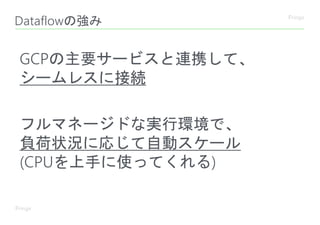 Dataflowの強み
GCPの主要サービスと連携して、
シームレスに接続
フルマネージドな実行環境で、
負荷状況に応じて自動スケール
(CPUを上手に使ってくれる)
 