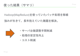 使った結果（サマリ）
Hadoop(MapReduce)を使っていたバッチ処理を移植
強みが生きて、長年抱えていた難題を解決。
・サーバ台数調整手間削減
・処理の安定性向上
・コスト削減
 