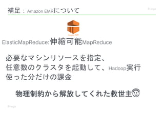 補足：Amazon EMRについて
ElasticMapReduce:伸縮可能MapReduce
必要なマシンリソースを指定、
任意数のクラスタを起動して、Hadoop実行
使った分だけの課金
物理制約から解放してくれた救世主😇
 