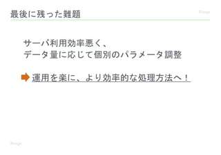 最後に残った難題
サーバ利用効率悪く、
データ量に応じて個別のパラメータ調整
運用を楽に、より効率的な処理方法へ！
 