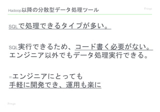 SQLで処理できるタイプが多い。
SQL実行できるため、コード書く必要がない。
エンジニア以外でもデータ処理実行できる。
=エンジニアにとっても
手軽に開発でき、運用も楽に
Hadoop以降の分散型データ処理ツール
 