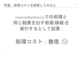 早速、処理コストを試算してみると...
Hadoop(MapReduce)での処理と
同じ結果を出す処理(移植)を
実行するとして試算...
処理コスト：数倍...😭
 