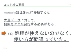 コスト増の要因
MapReduce処理をSQLに移植すると
大量データに対して、
何回もクエリ発行する必要がある...
SQL処理が使えないのでなく、
使い方が間違っていた。
 