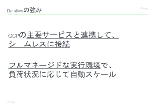 Dataflowの強み
GCPの主要サービスと連携して、
シームレスに接続
フルマネージドな実行環境で、
負荷状況に応じて自動スケール
 