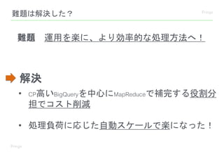 難題は解決した？
• CP高いBigQueryを中心にMapReduceで補完する役割分
担でコスト削減
• 処理負荷に応じた自動スケールで楽になった！
難題 運用を楽に、より効率的な処理方法へ！
解決
 