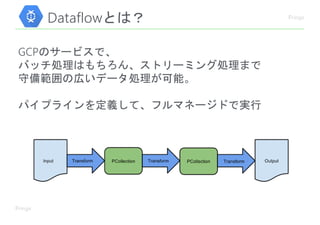 Dataflowとは？
GCPのサービスで、
バッチ処理はもちろん、ストリーミング処理まで
守備範囲の広いデータ処理が可能。
パイプラインを定義して、フルマネージドで実行
 