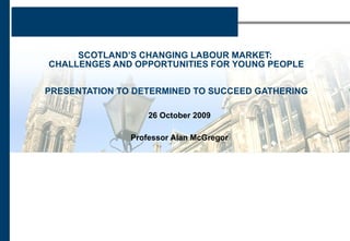SCOTLAND’S CHANGING LABOUR MARKET:  CHALLENGES AND OPPORTUNITIES FOR YOUNG PEOPLE PRESENTATION TO DETERMINED TO SUCCEED GATHERING 26 October 2009 Professor Alan McGregor 