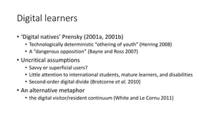 Digital learners
• ‘Digital natives’ Prensky (2001a, 2001b)
• Technologically deterministic “othering of youth” (Herring 2008)
• A “dangerous opposition” (Bayne and Ross 2007)
• Uncritical assumptions
• Savvy or superficial users?
• Little attention to international students, mature learners, and disabilities
• Second-order digital divide (Brotcorne et al. 2010)
• An alternative metaphor
• the digital visitor/resident continuum (White and Le Cornu 2011)
 