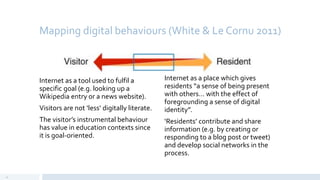 Mapping digital behaviours (White & Le Cornu 2011)
Internet as a tool used to fulfil a
specific goal (e.g. looking up a
Wikipedia entry or a news website).
Visitors are not ‘less’ digitally literate.
The visitor’s instrumental behaviour
has value in education contexts since
it is goal-oriented.
Internet as a place which gives
residents “a sense of being present
with others… with the effect of
foregrounding a sense of digital
identity”.
‘Residents’ contribute and share
information (e.g. by creating or
responding to a blog post or tweet)
and develop social networks in the
process.
12
 