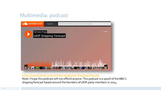 Multimedia: podcast
28
https://soundcloud.com/nicholas-pegg/ukip-shipping-forecast
Note: I hope this podcast will not offend anyone.This podcast is a spoof of the BBC’s
shipping forecast based around the blunders of UKIP party members in 2014.
 