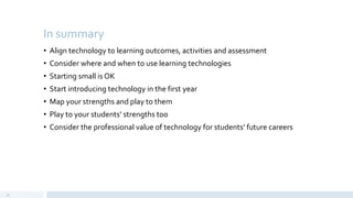 In summary
• Align technology to learning outcomes, activities and assessment
• Consider where and when to use learning technologies
• Starting small is OK
• Start introducing technology in the first year
• Map your strengths and play to them
• Play to your students’ strengths too
• Consider the professional value of technology for students’ future careers
30
 