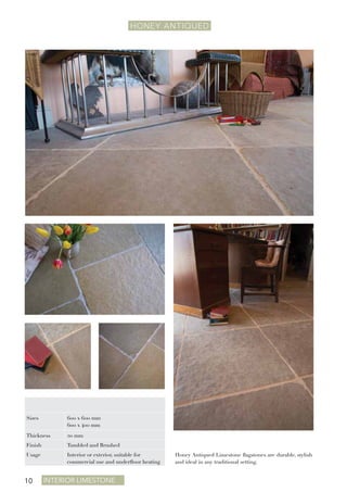 Interior Limestone10
HONEY ANTIQUEd
Honey Antiqued Limestone flagstones are durable, stylish
and ideal in any traditional setting.
Sizes 600 x 600 mm
600 x 400 mm
Thickness 20 mm
Finish Tumbled and Brushed
Usage Interior or exterior, suitable for
commercial use and underfloor heating
 