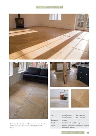 Interior Limestone 11
LANHERNE ANTIQUEd
Lanherne flooring is a full-cream coloured limestone
with interesting tints and a wonderfully textured
finish.
Sizes 900 x 600 mm
600 x 600 mm
600 x 400 mm
400 x 400 mm
Thickness 20 mm
Finish Tumbled with tumbled edges
Usage Interior, suitable for commercial use and
underfloor heating
 