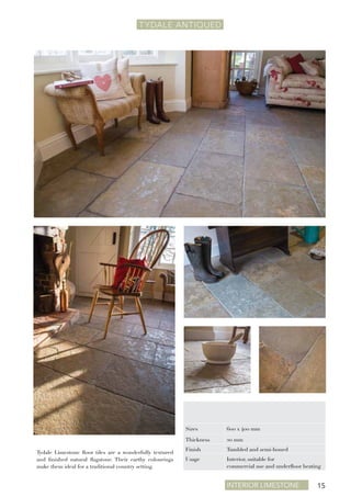 Interior Limestone 15
TYDALE ANTIQUEd
Tydale Limestone floor tiles are a wonderfully textured
and finished natural flagstone. Their earthy colourings
make them ideal for a traditional country setting.
Sizes 600 x 400 mm
Thickness 20 mm
Finish Tumbled and semi-honed
Usage Interior, suitable for
commercial use and underfloor heating
 
