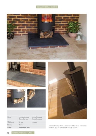 Interior Limestone16
CHARCOAL GREY
Charcoal Grey riven Limestone slabs are a consistent
medium grey in colour with a lovely texture.
Sizes 1000 x 1000 mm
1500 x 500 mm
900 x 600 mm
600 x 600 mm
Thickness 30 mm 22 mm
Finish Riven
Usage Interior use only
 