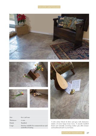 27Interior travertine
SILVER ANTIQUEd
A rich colour blend of silver and grey with distinctive
shades of warm beige/cream tones. A smooth tumbled
finish and naturally occurring surface pits offer texture
and traditional style to your home.
Size 610 x 406 mm
Thickness 12 mm
Finish Tumbled
Usage Interior, suitable for commercial use and
underfloor heating
 