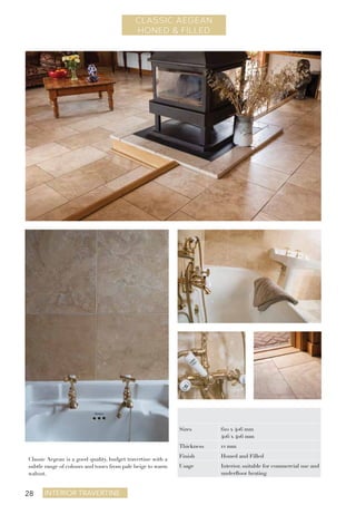 28 Interior travertine
CLASSIC AEGEAN
HONED & FILLED
Classic Aegean is a good quality, budget travertine with a
subtle range of colours and tones from pale beige to warm
walnut.
Sizes 610 x 406 mm
406 x 406 mm
Thickness 12 mm
Finish Honed and Filled
Usage Interior, suitable for commercial use and
underfloor heating
 