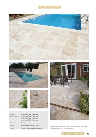 43exterior travertine
IONIAN ANTIQUEd
Ionian travertine has pale, subtle colours and gives a
contemporary look to your home.
16.20 m²
project pack
10 pieces of 600 x 900 mm
20 pieces of 600 x 600 mm
10 pieces of 600 x 300 mm
20 pieces of 300 x 300 mm
Thickness 30 mm
Finish Tumbled with straight edges
Usage Exterior patio and garden paving
 