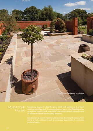 SANDSTONE
PAVING
Sandstone paving is ideal for your patio and garden as it is hard-
wearing, weathers well, is inexpensive and easy to lay. Sandstone is a
very stable product and one of the best suited natural stones for use
on patios and other landscaping projects.
Sandstone is a porous material and comes in a variety of colours, from
white to red and brown, and is composed essentially of cemented
grains of sand.
Fawn Beige antiqued sandstone
44
 
