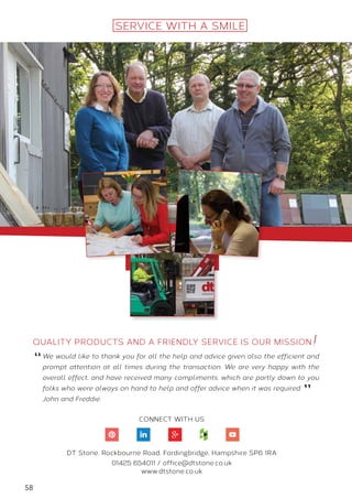 58
We would like to thank you for all the help and advice given also the efficient and
prompt attention at all times during the transaction. We are very happy with the
overall effect, and have received many compliments, which are partly down to you
folks who were always on hand to help and offer advice when it was required.
John and Freddie.
SERVICE WITH A SMILE
CONNECT WITH US
DT Stone, Rockbourne Road, Fordingbridge, Hampshire SP6 1RA
01425 654011 / office@dtstone.co.uk
www.dtstone.co.uk
Quality products and a friendly service is our mission
“
”
 