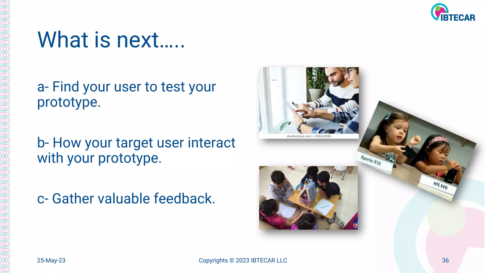 What is next…..
a- Find your user to test your
prototype.
b- How your target user interact
with your prototype.
c- Gather valuable feedback.
25-May-23 Copyrights © 2023 IBTECAR LLC 36
 