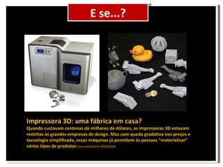 Cenário E se...? Impressora 3D: uma fábrica em casa? Quando custavam centenas de milhares de dólares, as impressoras 3D estavam restritas às grandes empresas de design. Mas com queda gradativa nos preços e tecnologia simplificada, essas máquinas já permitem às pessoas “materializar” vários tipos de produtos Época NEGÓCIOS 04/03/2009