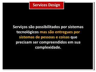 Serviços são possibilitados por sistemas tecnológicos mas são entregues por sistemas de pessoas e coisas que precisam ser compreendidos em sua complexidade. Services Design