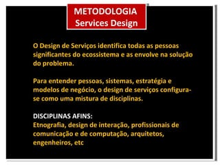 O Design de Serviços identifica todas as pessoas significantes do ecossistema e as envolve na solução do problema. Para entender pessoas, sistemas, estratégia e modelos de negócio, o design de serviços configura-se como uma mistura de disciplinas. DISCIPLINAS AFINS: Etnografia, design de interação, profissionais de comunicação e de computação, arquitetos, engenheiros, etc METODOLOGIA Services Design