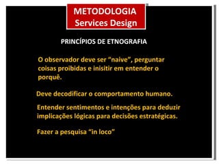 O observador deve ser “naive”, perguntar coisas proibidas e inisitir em entender o porquê. Deve decodificar o comportamento humano. Entender sentimentos e intenções para deduzir implicações lógicas para decisões estratégicas. PRINCÍPIOS DE ETNOGRAFIA Fazer a pesquisa “in loco” METODOLOGIA Services Design