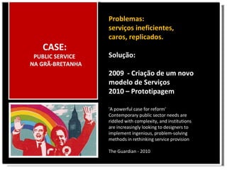 CASE: PUBLIC SERVICE NA GRÃ-BRETANHA 'A powerful case for reform' Contemporary public sector needs are riddled with complexity, and institutions are increasingly looking to designers to implement ingenious, problem-solving methods in rethinking service provision The Guardian - 2010 Problemas: serviços ineficientes, caros, replicados. Solução: 2009 - Criação de um novo modelo de Serviços 2010 – Prototipagem