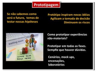 Prototipagem Como prototipar experiências não-materiais? Prototipar em todas as fases. SempRe que houver dúvidas. Cenários, mock ups, encenações, laboratórios Protótipo inspiram novas idéias Agilizam a tomada de decisão Diminuem os riscos Se não sabemos como será o futuro, temos de testar nossas hipóteses