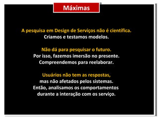 Máximas A pesquisa em Design de Serviços não é científica. Criamos e testamos modelos. Não dá para pesquisar o futuro. Por isso, fazemos imersão no presente. Compreendemos para reelaborar. Usuários não tem as respostas, mas não afetados pelos sistemas. Então, analisamos os comportamentos durante a interação com os serviço.