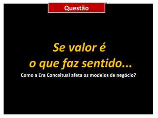 Como a Era Conceitual afeta os modelos de negócio? Questão Se valor é  o que faz sentido... 